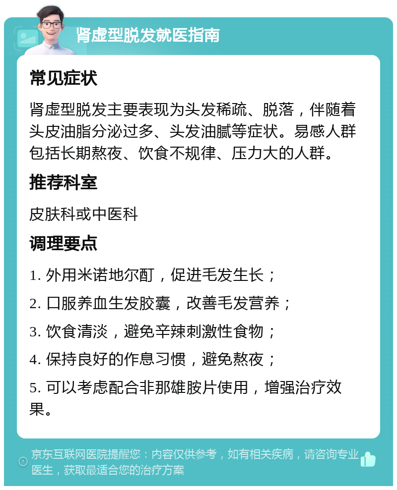 肾虚型脱发就医指南 常见症状 肾虚型脱发主要表现为头发稀疏、脱落，伴随着头皮油脂分泌过多、头发油腻等症状。易感人群包括长期熬夜、饮食不规律、压力大的人群。 推荐科室 皮肤科或中医科 调理要点 1. 外用米诺地尔酊，促进毛发生长； 2. 口服养血生发胶囊，改善毛发营养； 3. 饮食清淡，避免辛辣刺激性食物； 4. 保持良好的作息习惯，避免熬夜； 5. 可以考虑配合非那雄胺片使用，增强治疗效果。