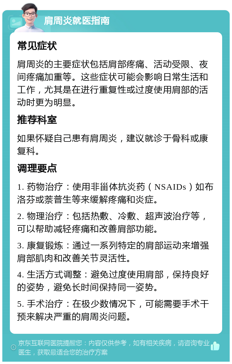 肩周炎就医指南 常见症状 肩周炎的主要症状包括肩部疼痛、活动受限、夜间疼痛加重等。这些症状可能会影响日常生活和工作，尤其是在进行重复性或过度使用肩部的活动时更为明显。 推荐科室 如果怀疑自己患有肩周炎，建议就诊于骨科或康复科。 调理要点 1. 药物治疗：使用非甾体抗炎药（NSAIDs）如布洛芬或萘普生等来缓解疼痛和炎症。 2. 物理治疗：包括热敷、冷敷、超声波治疗等，可以帮助减轻疼痛和改善肩部功能。 3. 康复锻炼：通过一系列特定的肩部运动来增强肩部肌肉和改善关节灵活性。 4. 生活方式调整：避免过度使用肩部，保持良好的姿势，避免长时间保持同一姿势。 5. 手术治疗：在极少数情况下，可能需要手术干预来解决严重的肩周炎问题。