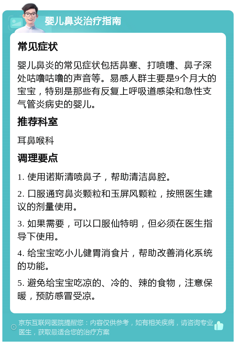 婴儿鼻炎治疗指南 常见症状 婴儿鼻炎的常见症状包括鼻塞、打喷嚏、鼻子深处咕噜咕噜的声音等。易感人群主要是9个月大的宝宝，特别是那些有反复上呼吸道感染和急性支气管炎病史的婴儿。 推荐科室 耳鼻喉科 调理要点 1. 使用诺斯清喷鼻子，帮助清洁鼻腔。 2. 口服通窍鼻炎颗粒和玉屏风颗粒，按照医生建议的剂量使用。 3. 如果需要，可以口服仙特明，但必须在医生指导下使用。 4. 给宝宝吃小儿健胃消食片，帮助改善消化系统的功能。 5. 避免给宝宝吃凉的、冷的、辣的食物，注意保暖，预防感冒受凉。