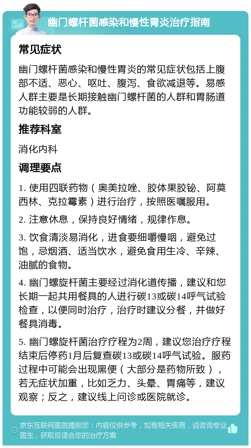 幽门螺杆菌感染和慢性胃炎治疗指南 常见症状 幽门螺杆菌感染和慢性胃炎的常见症状包括上腹部不适、恶心、呕吐、腹泻、食欲减退等。易感人群主要是长期接触幽门螺杆菌的人群和胃肠道功能较弱的人群。 推荐科室 消化内科 调理要点 1. 使用四联药物（奥美拉唑、胶体果胶铋、阿莫西林、克拉霉素）进行治疗，按照医嘱服用。 2. 注意休息，保持良好情绪，规律作息。 3. 饮食清淡易消化，进食要细嚼慢咽，避免过饱，忌烟酒、适当饮水，避免食用生冷、辛辣、油腻的食物。 4. 幽门螺旋杆菌主要经过消化道传播，建议和您长期一起共用餐具的人进行碳13或碳14呼气试验检查，以便同时治疗，治疗时建议分餐，并做好餐具消毒。 5. 幽门螺旋杆菌治疗疗程为2周，建议您治疗疗程结束后停药1月后复查碳13或碳14呼气试验。服药过程中可能会出现黑便（大部分是药物所致），若无症状加重，比如乏力、头晕、胃痛等，建议观察；反之，建议线上问诊或医院就诊。