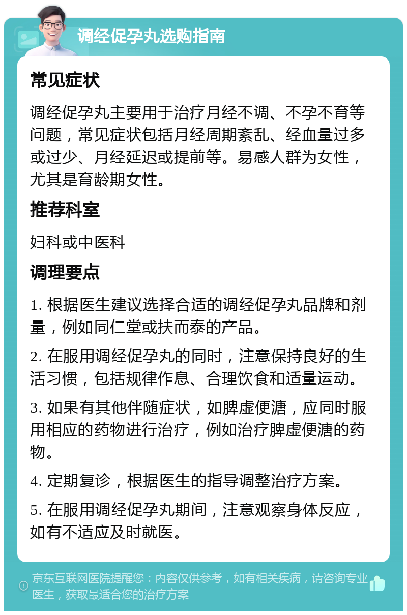 调经促孕丸选购指南 常见症状 调经促孕丸主要用于治疗月经不调、不孕不育等问题，常见症状包括月经周期紊乱、经血量过多或过少、月经延迟或提前等。易感人群为女性，尤其是育龄期女性。 推荐科室 妇科或中医科 调理要点 1. 根据医生建议选择合适的调经促孕丸品牌和剂量，例如同仁堂或扶而泰的产品。 2. 在服用调经促孕丸的同时，注意保持良好的生活习惯，包括规律作息、合理饮食和适量运动。 3. 如果有其他伴随症状，如脾虚便溏，应同时服用相应的药物进行治疗，例如治疗脾虚便溏的药物。 4. 定期复诊，根据医生的指导调整治疗方案。 5. 在服用调经促孕丸期间，注意观察身体反应，如有不适应及时就医。