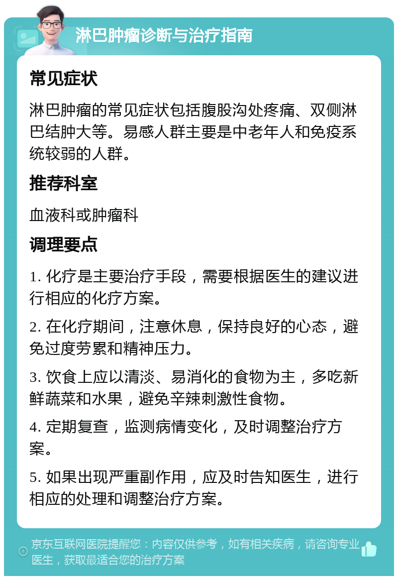 淋巴肿瘤诊断与治疗指南 常见症状 淋巴肿瘤的常见症状包括腹股沟处疼痛、双侧淋巴结肿大等。易感人群主要是中老年人和免疫系统较弱的人群。 推荐科室 血液科或肿瘤科 调理要点 1. 化疗是主要治疗手段，需要根据医生的建议进行相应的化疗方案。 2. 在化疗期间，注意休息，保持良好的心态，避免过度劳累和精神压力。 3. 饮食上应以清淡、易消化的食物为主，多吃新鲜蔬菜和水果，避免辛辣刺激性食物。 4. 定期复查，监测病情变化，及时调整治疗方案。 5. 如果出现严重副作用，应及时告知医生，进行相应的处理和调整治疗方案。