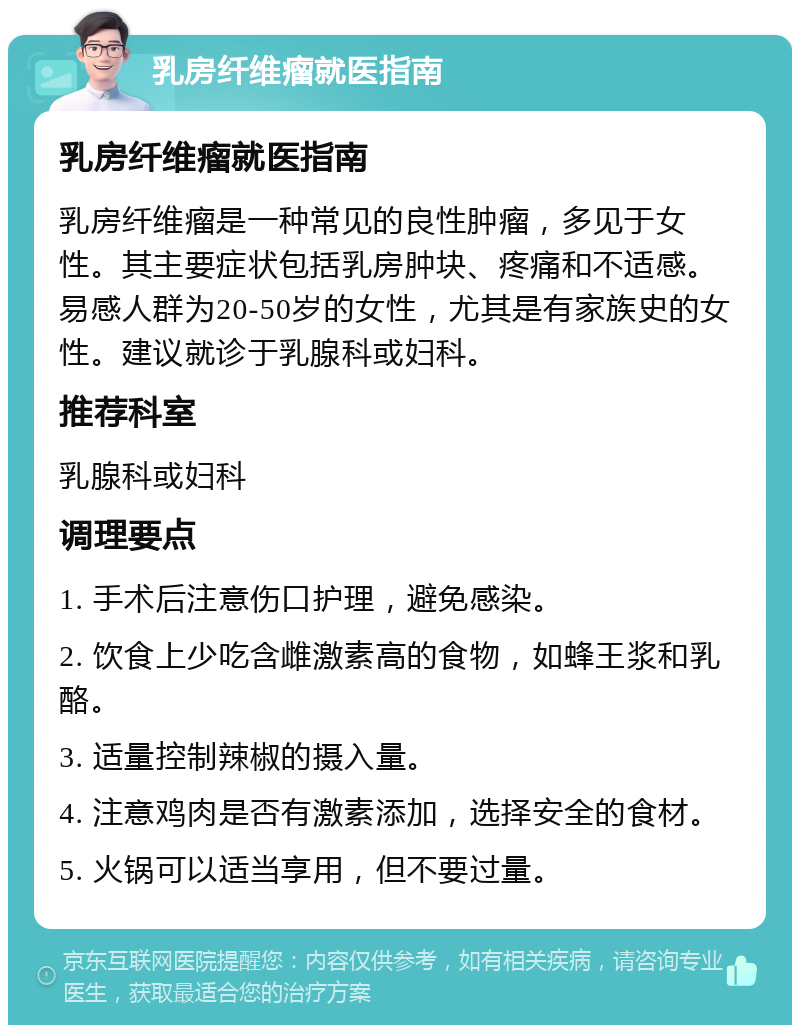 乳房纤维瘤就医指南 乳房纤维瘤就医指南 乳房纤维瘤是一种常见的良性肿瘤，多见于女性。其主要症状包括乳房肿块、疼痛和不适感。易感人群为20-50岁的女性，尤其是有家族史的女性。建议就诊于乳腺科或妇科。 推荐科室 乳腺科或妇科 调理要点 1. 手术后注意伤口护理，避免感染。 2. 饮食上少吃含雌激素高的食物，如蜂王浆和乳酪。 3. 适量控制辣椒的摄入量。 4. 注意鸡肉是否有激素添加，选择安全的食材。 5. 火锅可以适当享用，但不要过量。