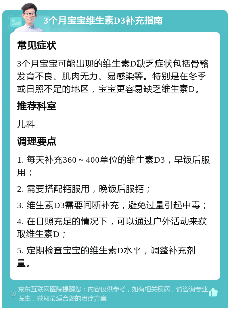 3个月宝宝维生素D3补充指南 常见症状 3个月宝宝可能出现的维生素D缺乏症状包括骨骼发育不良、肌肉无力、易感染等。特别是在冬季或日照不足的地区，宝宝更容易缺乏维生素D。 推荐科室 儿科 调理要点 1. 每天补充360～400单位的维生素D3，早饭后服用； 2. 需要搭配钙服用，晚饭后服钙； 3. 维生素D3需要间断补充，避免过量引起中毒； 4. 在日照充足的情况下，可以通过户外活动来获取维生素D； 5. 定期检查宝宝的维生素D水平，调整补充剂量。