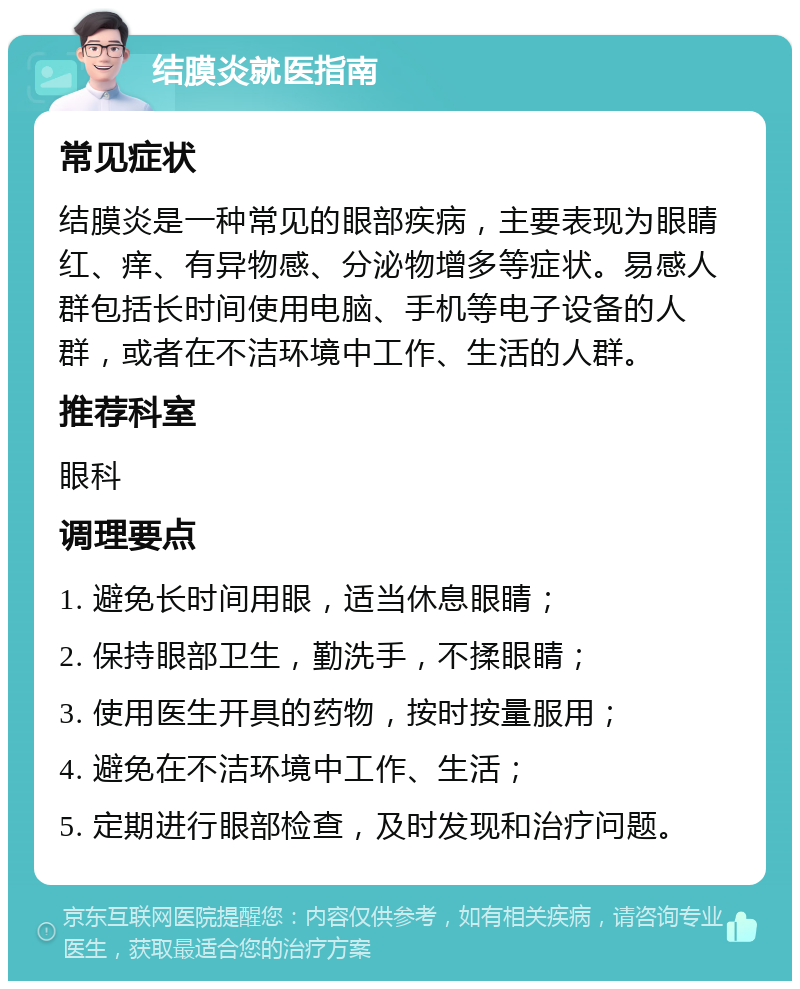 结膜炎就医指南 常见症状 结膜炎是一种常见的眼部疾病，主要表现为眼睛红、痒、有异物感、分泌物增多等症状。易感人群包括长时间使用电脑、手机等电子设备的人群，或者在不洁环境中工作、生活的人群。 推荐科室 眼科 调理要点 1. 避免长时间用眼，适当休息眼睛； 2. 保持眼部卫生，勤洗手，不揉眼睛； 3. 使用医生开具的药物，按时按量服用； 4. 避免在不洁环境中工作、生活； 5. 定期进行眼部检查，及时发现和治疗问题。