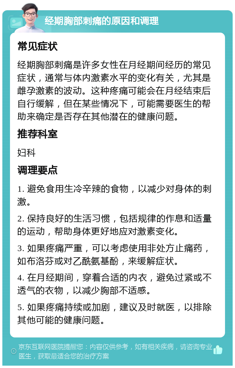 经期胸部刺痛的原因和调理 常见症状 经期胸部刺痛是许多女性在月经期间经历的常见症状，通常与体内激素水平的变化有关，尤其是雌孕激素的波动。这种疼痛可能会在月经结束后自行缓解，但在某些情况下，可能需要医生的帮助来确定是否存在其他潜在的健康问题。 推荐科室 妇科 调理要点 1. 避免食用生冷辛辣的食物，以减少对身体的刺激。 2. 保持良好的生活习惯，包括规律的作息和适量的运动，帮助身体更好地应对激素变化。 3. 如果疼痛严重，可以考虑使用非处方止痛药，如布洛芬或对乙酰氨基酚，来缓解症状。 4. 在月经期间，穿着合适的内衣，避免过紧或不透气的衣物，以减少胸部不适感。 5. 如果疼痛持续或加剧，建议及时就医，以排除其他可能的健康问题。