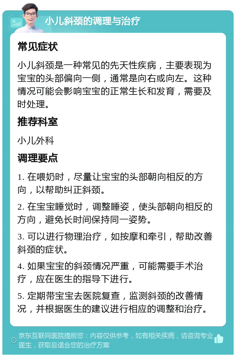 小儿斜颈的调理与治疗 常见症状 小儿斜颈是一种常见的先天性疾病，主要表现为宝宝的头部偏向一侧，通常是向右或向左。这种情况可能会影响宝宝的正常生长和发育，需要及时处理。 推荐科室 小儿外科 调理要点 1. 在喂奶时，尽量让宝宝的头部朝向相反的方向，以帮助纠正斜颈。 2. 在宝宝睡觉时，调整睡姿，使头部朝向相反的方向，避免长时间保持同一姿势。 3. 可以进行物理治疗，如按摩和牵引，帮助改善斜颈的症状。 4. 如果宝宝的斜颈情况严重，可能需要手术治疗，应在医生的指导下进行。 5. 定期带宝宝去医院复查，监测斜颈的改善情况，并根据医生的建议进行相应的调整和治疗。