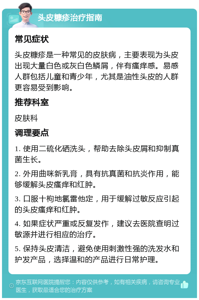 头皮糠疹治疗指南 常见症状 头皮糠疹是一种常见的皮肤病，主要表现为头皮出现大量白色或灰白色鳞屑，伴有瘙痒感。易感人群包括儿童和青少年，尤其是油性头皮的人群更容易受到影响。 推荐科室 皮肤科 调理要点 1. 使用二硫化硒洗头，帮助去除头皮屑和抑制真菌生长。 2. 外用曲咪新乳膏，具有抗真菌和抗炎作用，能够缓解头皮瘙痒和红肿。 3. 口服十枸地氯雷他定，用于缓解过敏反应引起的头皮瘙痒和红肿。 4. 如果症状严重或反复发作，建议去医院查明过敏源并进行相应的治疗。 5. 保持头皮清洁，避免使用刺激性强的洗发水和护发产品，选择温和的产品进行日常护理。