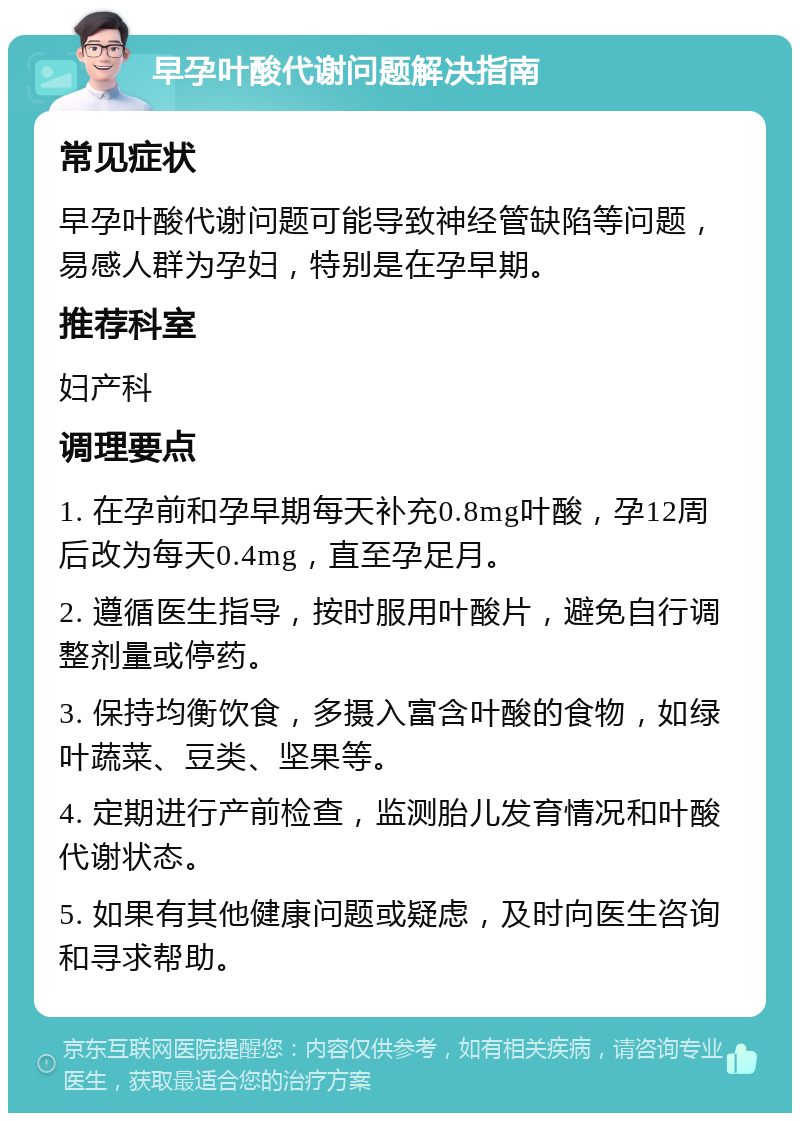 早孕叶酸代谢问题解决指南 常见症状 早孕叶酸代谢问题可能导致神经管缺陷等问题，易感人群为孕妇，特别是在孕早期。 推荐科室 妇产科 调理要点 1. 在孕前和孕早期每天补充0.8mg叶酸，孕12周后改为每天0.4mg，直至孕足月。 2. 遵循医生指导，按时服用叶酸片，避免自行调整剂量或停药。 3. 保持均衡饮食，多摄入富含叶酸的食物，如绿叶蔬菜、豆类、坚果等。 4. 定期进行产前检查，监测胎儿发育情况和叶酸代谢状态。 5. 如果有其他健康问题或疑虑，及时向医生咨询和寻求帮助。