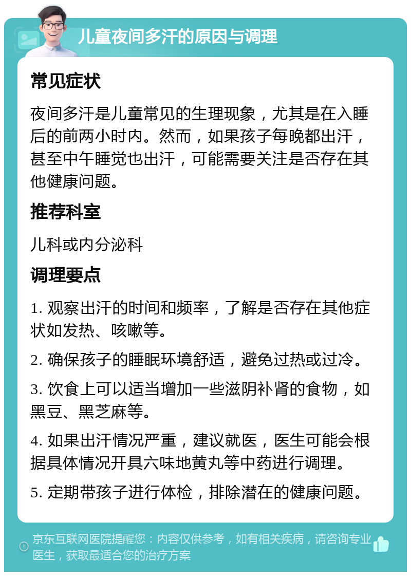 儿童夜间多汗的原因与调理 常见症状 夜间多汗是儿童常见的生理现象，尤其是在入睡后的前两小时内。然而，如果孩子每晚都出汗，甚至中午睡觉也出汗，可能需要关注是否存在其他健康问题。 推荐科室 儿科或内分泌科 调理要点 1. 观察出汗的时间和频率，了解是否存在其他症状如发热、咳嗽等。 2. 确保孩子的睡眠环境舒适，避免过热或过冷。 3. 饮食上可以适当增加一些滋阴补肾的食物，如黑豆、黑芝麻等。 4. 如果出汗情况严重，建议就医，医生可能会根据具体情况开具六味地黄丸等中药进行调理。 5. 定期带孩子进行体检，排除潜在的健康问题。