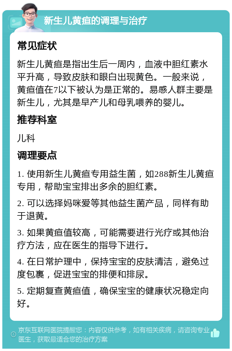 新生儿黄疸的调理与治疗 常见症状 新生儿黄疸是指出生后一周内，血液中胆红素水平升高，导致皮肤和眼白出现黄色。一般来说，黄疸值在7以下被认为是正常的。易感人群主要是新生儿，尤其是早产儿和母乳喂养的婴儿。 推荐科室 儿科 调理要点 1. 使用新生儿黄疸专用益生菌，如288新生儿黄疸专用，帮助宝宝排出多余的胆红素。 2. 可以选择妈咪爱等其他益生菌产品，同样有助于退黄。 3. 如果黄疸值较高，可能需要进行光疗或其他治疗方法，应在医生的指导下进行。 4. 在日常护理中，保持宝宝的皮肤清洁，避免过度包裹，促进宝宝的排便和排尿。 5. 定期复查黄疸值，确保宝宝的健康状况稳定向好。