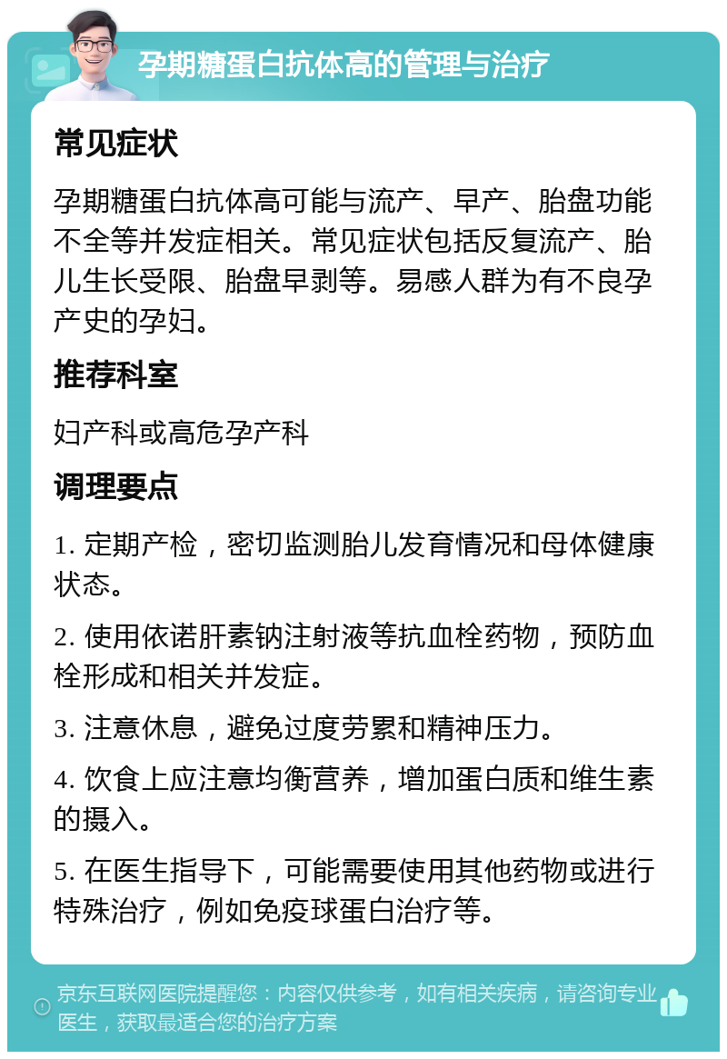 孕期糖蛋白抗体高的管理与治疗 常见症状 孕期糖蛋白抗体高可能与流产、早产、胎盘功能不全等并发症相关。常见症状包括反复流产、胎儿生长受限、胎盘早剥等。易感人群为有不良孕产史的孕妇。 推荐科室 妇产科或高危孕产科 调理要点 1. 定期产检，密切监测胎儿发育情况和母体健康状态。 2. 使用依诺肝素钠注射液等抗血栓药物，预防血栓形成和相关并发症。 3. 注意休息，避免过度劳累和精神压力。 4. 饮食上应注意均衡营养，增加蛋白质和维生素的摄入。 5. 在医生指导下，可能需要使用其他药物或进行特殊治疗，例如免疫球蛋白治疗等。