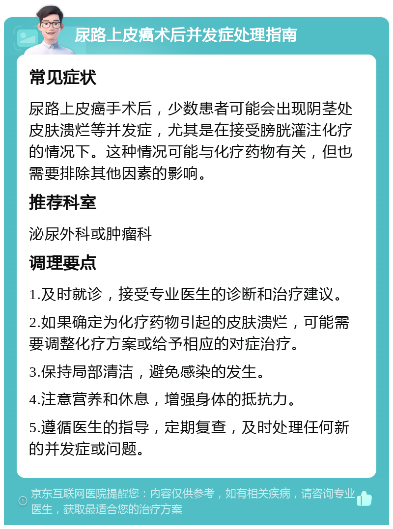 尿路上皮癌术后并发症处理指南 常见症状 尿路上皮癌手术后，少数患者可能会出现阴茎处皮肤溃烂等并发症，尤其是在接受膀胱灌注化疗的情况下。这种情况可能与化疗药物有关，但也需要排除其他因素的影响。 推荐科室 泌尿外科或肿瘤科 调理要点 1.及时就诊，接受专业医生的诊断和治疗建议。 2.如果确定为化疗药物引起的皮肤溃烂，可能需要调整化疗方案或给予相应的对症治疗。 3.保持局部清洁，避免感染的发生。 4.注意营养和休息，增强身体的抵抗力。 5.遵循医生的指导，定期复查，及时处理任何新的并发症或问题。