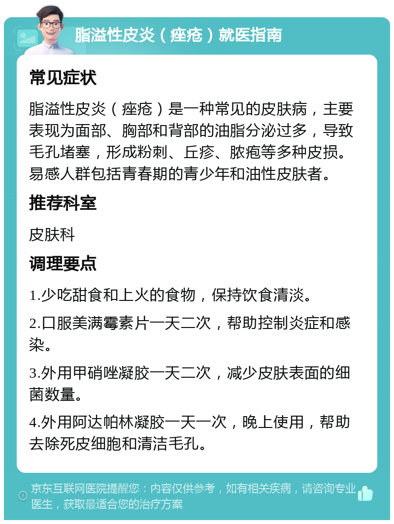 脂溢性皮炎（痤疮）就医指南 常见症状 脂溢性皮炎（痤疮）是一种常见的皮肤病，主要表现为面部、胸部和背部的油脂分泌过多，导致毛孔堵塞，形成粉刺、丘疹、脓疱等多种皮损。易感人群包括青春期的青少年和油性皮肤者。 推荐科室 皮肤科 调理要点 1.少吃甜食和上火的食物，保持饮食清淡。 2.口服美满霉素片一天二次，帮助控制炎症和感染。 3.外用甲硝唑凝胶一天二次，减少皮肤表面的细菌数量。 4.外用阿达帕林凝胶一天一次，晚上使用，帮助去除死皮细胞和清洁毛孔。