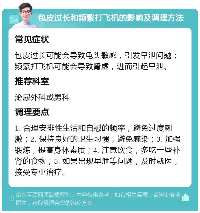 包皮过长和频繁打飞机的影响及调理方法 常见症状 包皮过长可能会导致龟头敏感，引发早泄问题；频繁打飞机可能会导致肾虚，进而引起早泄。 推荐科室 泌尿外科或男科 调理要点 1. 合理安排性生活和自慰的频率，避免过度刺激；2. 保持良好的卫生习惯，避免感染；3. 加强锻炼，提高身体素质；4. 注意饮食，多吃一些补肾的食物；5. 如果出现早泄等问题，及时就医，接受专业治疗。