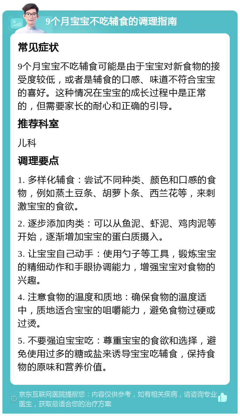 9个月宝宝不吃辅食的调理指南 常见症状 9个月宝宝不吃辅食可能是由于宝宝对新食物的接受度较低，或者是辅食的口感、味道不符合宝宝的喜好。这种情况在宝宝的成长过程中是正常的，但需要家长的耐心和正确的引导。 推荐科室 儿科 调理要点 1. 多样化辅食：尝试不同种类、颜色和口感的食物，例如蒸土豆条、胡萝卜条、西兰花等，来刺激宝宝的食欲。 2. 逐步添加肉类：可以从鱼泥、虾泥、鸡肉泥等开始，逐渐增加宝宝的蛋白质摄入。 3. 让宝宝自己动手：使用勺子等工具，锻炼宝宝的精细动作和手眼协调能力，增强宝宝对食物的兴趣。 4. 注意食物的温度和质地：确保食物的温度适中，质地适合宝宝的咀嚼能力，避免食物过硬或过烫。 5. 不要强迫宝宝吃：尊重宝宝的食欲和选择，避免使用过多的糖或盐来诱导宝宝吃辅食，保持食物的原味和营养价值。