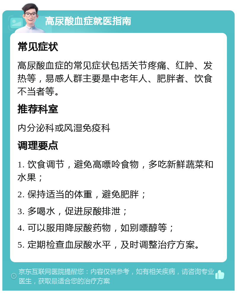 高尿酸血症就医指南 常见症状 高尿酸血症的常见症状包括关节疼痛、红肿、发热等，易感人群主要是中老年人、肥胖者、饮食不当者等。 推荐科室 内分泌科或风湿免疫科 调理要点 1. 饮食调节，避免高嘌呤食物，多吃新鲜蔬菜和水果； 2. 保持适当的体重，避免肥胖； 3. 多喝水，促进尿酸排泄； 4. 可以服用降尿酸药物，如别嘌醇等； 5. 定期检查血尿酸水平，及时调整治疗方案。