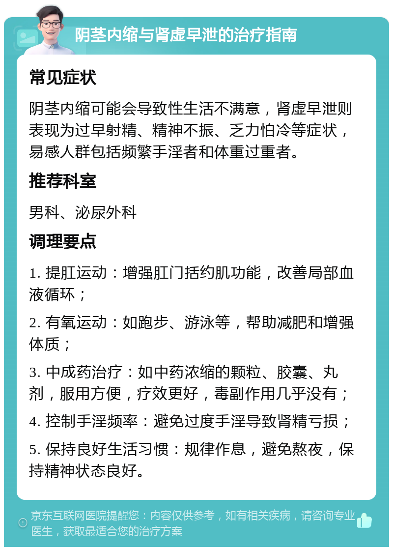 阴茎内缩与肾虚早泄的治疗指南 常见症状 阴茎内缩可能会导致性生活不满意，肾虚早泄则表现为过早射精、精神不振、乏力怕冷等症状，易感人群包括频繁手淫者和体重过重者。 推荐科室 男科、泌尿外科 调理要点 1. 提肛运动：增强肛门括约肌功能，改善局部血液循环； 2. 有氧运动：如跑步、游泳等，帮助减肥和增强体质； 3. 中成药治疗：如中药浓缩的颗粒、胶囊、丸剂，服用方便，疗效更好，毒副作用几乎没有； 4. 控制手淫频率：避免过度手淫导致肾精亏损； 5. 保持良好生活习惯：规律作息，避免熬夜，保持精神状态良好。