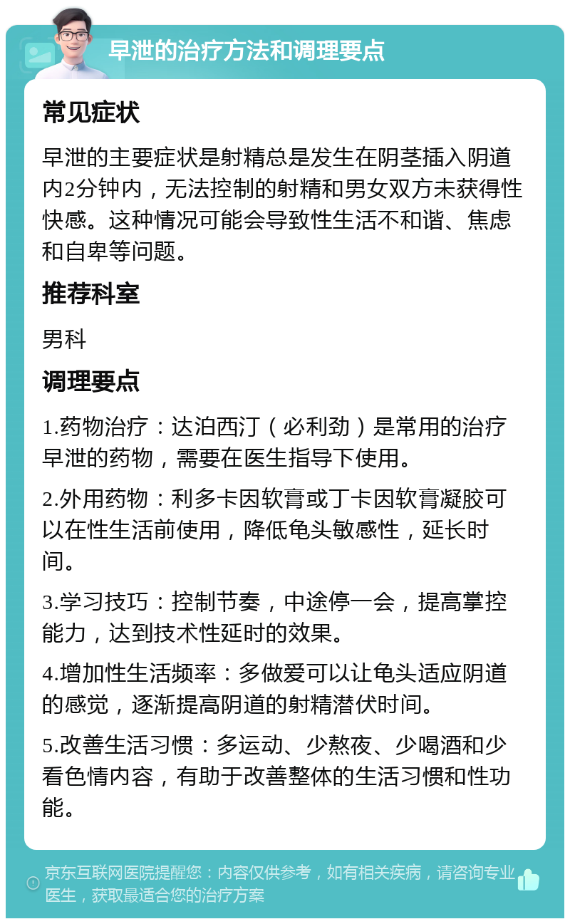 早泄的治疗方法和调理要点 常见症状 早泄的主要症状是射精总是发生在阴茎插入阴道内2分钟内，无法控制的射精和男女双方未获得性快感。这种情况可能会导致性生活不和谐、焦虑和自卑等问题。 推荐科室 男科 调理要点 1.药物治疗：达泊西汀（必利劲）是常用的治疗早泄的药物，需要在医生指导下使用。 2.外用药物：利多卡因软膏或丁卡因软膏凝胶可以在性生活前使用，降低龟头敏感性，延长时间。 3.学习技巧：控制节奏，中途停一会，提高掌控能力，达到技术性延时的效果。 4.增加性生活频率：多做爱可以让龟头适应阴道的感觉，逐渐提高阴道的射精潜伏时间。 5.改善生活习惯：多运动、少熬夜、少喝酒和少看色情内容，有助于改善整体的生活习惯和性功能。