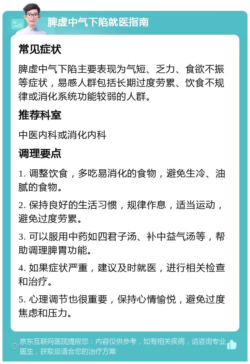 脾虚中气下陷就医指南 常见症状 脾虚中气下陷主要表现为气短、乏力、食欲不振等症状，易感人群包括长期过度劳累、饮食不规律或消化系统功能较弱的人群。 推荐科室 中医内科或消化内科 调理要点 1. 调整饮食，多吃易消化的食物，避免生冷、油腻的食物。 2. 保持良好的生活习惯，规律作息，适当运动，避免过度劳累。 3. 可以服用中药如四君子汤、补中益气汤等，帮助调理脾胃功能。 4. 如果症状严重，建议及时就医，进行相关检查和治疗。 5. 心理调节也很重要，保持心情愉悦，避免过度焦虑和压力。