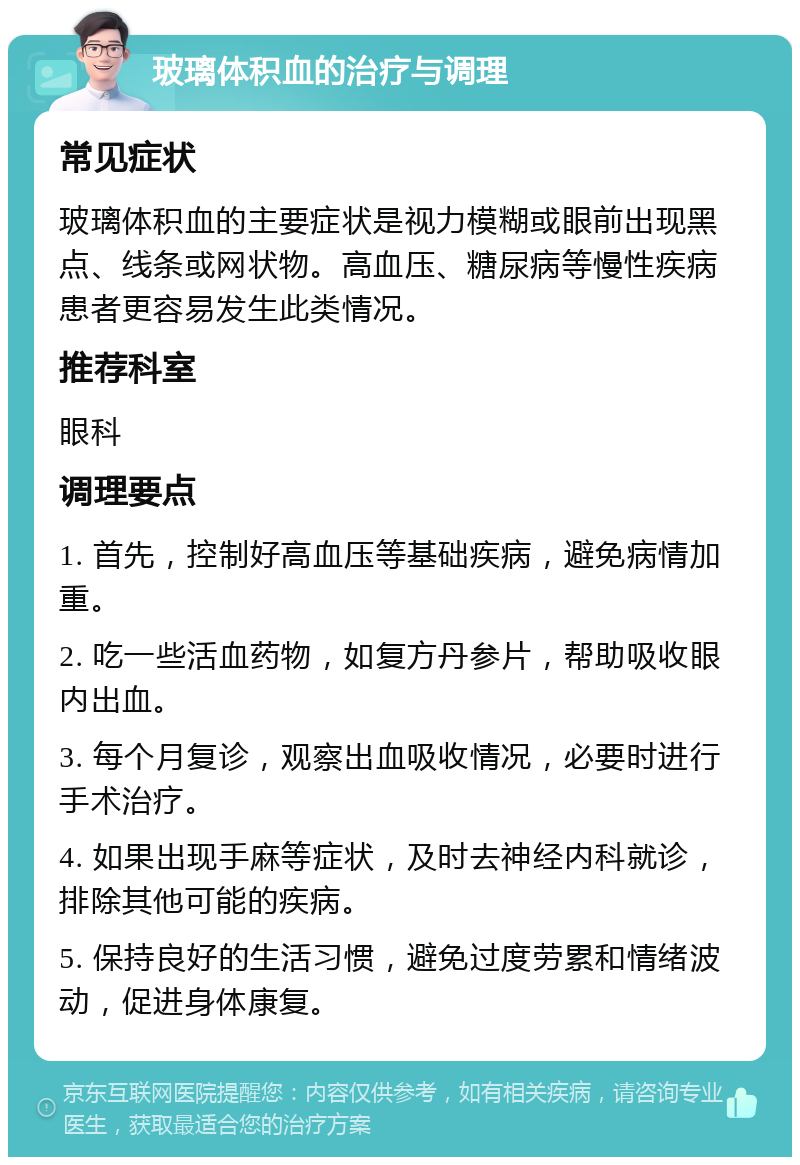 玻璃体积血的治疗与调理 常见症状 玻璃体积血的主要症状是视力模糊或眼前出现黑点、线条或网状物。高血压、糖尿病等慢性疾病患者更容易发生此类情况。 推荐科室 眼科 调理要点 1. 首先，控制好高血压等基础疾病，避免病情加重。 2. 吃一些活血药物，如复方丹参片，帮助吸收眼内出血。 3. 每个月复诊，观察出血吸收情况，必要时进行手术治疗。 4. 如果出现手麻等症状，及时去神经内科就诊，排除其他可能的疾病。 5. 保持良好的生活习惯，避免过度劳累和情绪波动，促进身体康复。