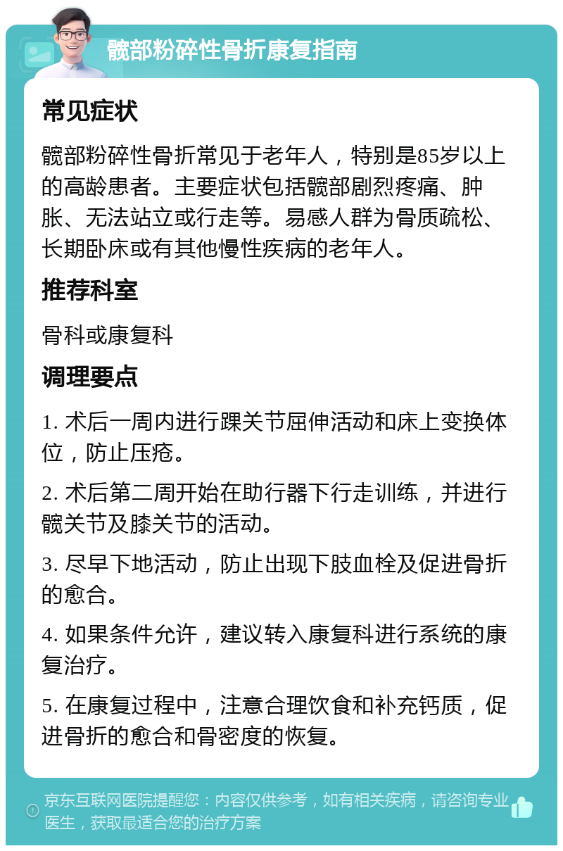 髋部粉碎性骨折康复指南 常见症状 髋部粉碎性骨折常见于老年人，特别是85岁以上的高龄患者。主要症状包括髋部剧烈疼痛、肿胀、无法站立或行走等。易感人群为骨质疏松、长期卧床或有其他慢性疾病的老年人。 推荐科室 骨科或康复科 调理要点 1. 术后一周内进行踝关节屈伸活动和床上变换体位，防止压疮。 2. 术后第二周开始在助行器下行走训练，并进行髋关节及膝关节的活动。 3. 尽早下地活动，防止出现下肢血栓及促进骨折的愈合。 4. 如果条件允许，建议转入康复科进行系统的康复治疗。 5. 在康复过程中，注意合理饮食和补充钙质，促进骨折的愈合和骨密度的恢复。