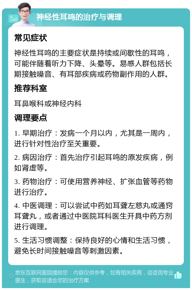 神经性耳鸣的治疗与调理 常见症状 神经性耳鸣的主要症状是持续或间歇性的耳鸣，可能伴随着听力下降、头晕等。易感人群包括长期接触噪音、有耳部疾病或药物副作用的人群。 推荐科室 耳鼻喉科或神经内科 调理要点 1. 早期治疗：发病一个月以内，尤其是一周内，进行针对性治疗至关重要。 2. 病因治疗：首先治疗引起耳鸣的原发疾病，例如肾虚等。 3. 药物治疗：可使用营养神经、扩张血管等药物进行治疗。 4. 中医调理：可以尝试中药如耳聋左慈丸或通窍耳聋丸，或者通过中医院耳科医生开具中药方剂进行调理。 5. 生活习惯调整：保持良好的心情和生活习惯，避免长时间接触噪音等刺激因素。