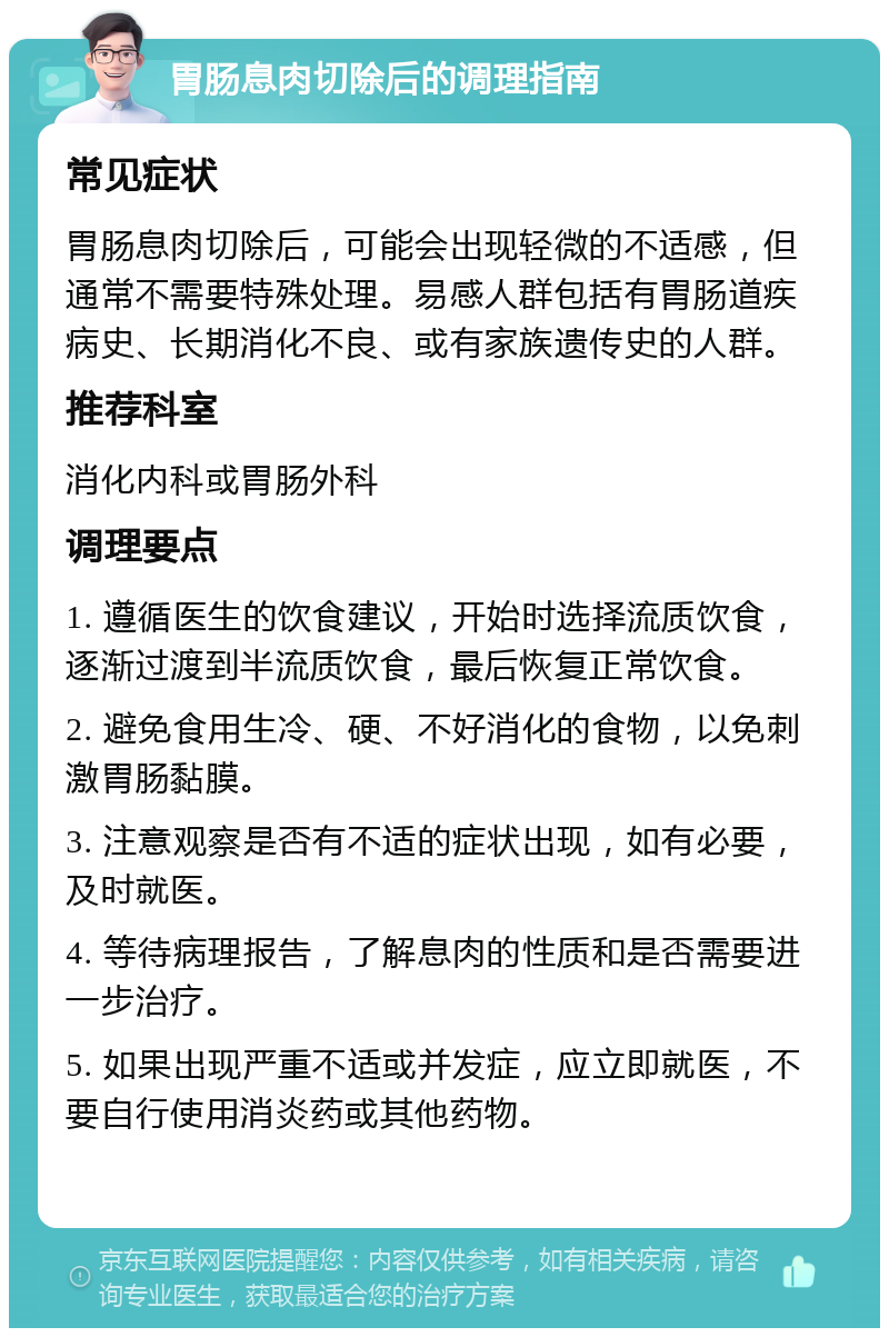 胃肠息肉切除后的调理指南 常见症状 胃肠息肉切除后，可能会出现轻微的不适感，但通常不需要特殊处理。易感人群包括有胃肠道疾病史、长期消化不良、或有家族遗传史的人群。 推荐科室 消化内科或胃肠外科 调理要点 1. 遵循医生的饮食建议，开始时选择流质饮食，逐渐过渡到半流质饮食，最后恢复正常饮食。 2. 避免食用生冷、硬、不好消化的食物，以免刺激胃肠黏膜。 3. 注意观察是否有不适的症状出现，如有必要，及时就医。 4. 等待病理报告，了解息肉的性质和是否需要进一步治疗。 5. 如果出现严重不适或并发症，应立即就医，不要自行使用消炎药或其他药物。