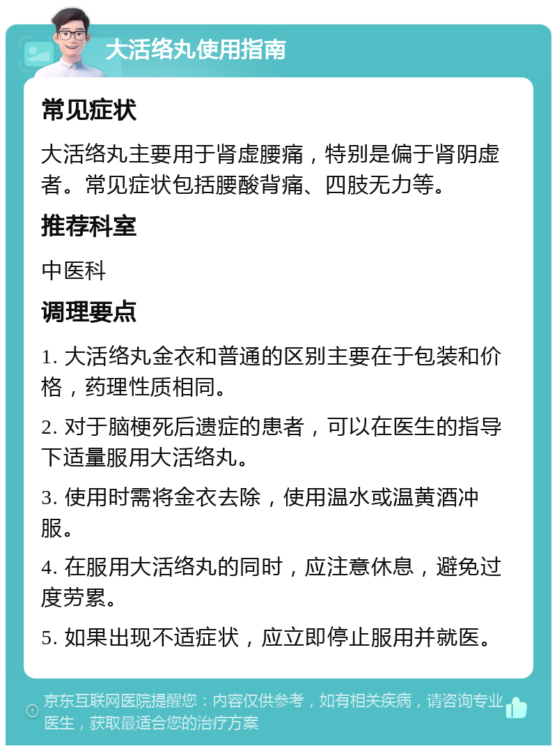 大活络丸使用指南 常见症状 大活络丸主要用于肾虚腰痛，特别是偏于肾阴虚者。常见症状包括腰酸背痛、四肢无力等。 推荐科室 中医科 调理要点 1. 大活络丸金衣和普通的区别主要在于包装和价格，药理性质相同。 2. 对于脑梗死后遗症的患者，可以在医生的指导下适量服用大活络丸。 3. 使用时需将金衣去除，使用温水或温黄酒冲服。 4. 在服用大活络丸的同时，应注意休息，避免过度劳累。 5. 如果出现不适症状，应立即停止服用并就医。