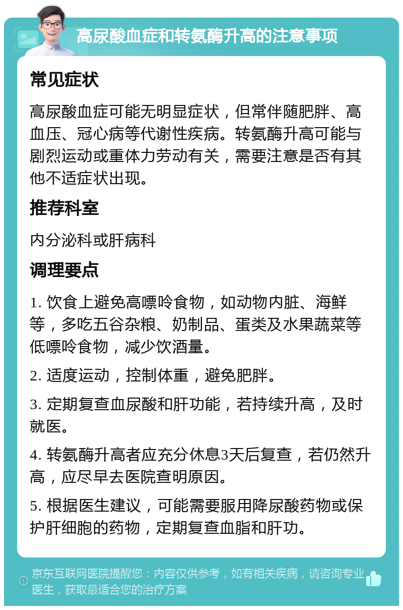 高尿酸血症和转氨酶升高的注意事项 常见症状 高尿酸血症可能无明显症状，但常伴随肥胖、高血压、冠心病等代谢性疾病。转氨酶升高可能与剧烈运动或重体力劳动有关，需要注意是否有其他不适症状出现。 推荐科室 内分泌科或肝病科 调理要点 1. 饮食上避免高嘌呤食物，如动物内脏、海鲜等，多吃五谷杂粮、奶制品、蛋类及水果蔬菜等低嘌呤食物，减少饮酒量。 2. 适度运动，控制体重，避免肥胖。 3. 定期复查血尿酸和肝功能，若持续升高，及时就医。 4. 转氨酶升高者应充分休息3天后复查，若仍然升高，应尽早去医院查明原因。 5. 根据医生建议，可能需要服用降尿酸药物或保护肝细胞的药物，定期复查血脂和肝功。