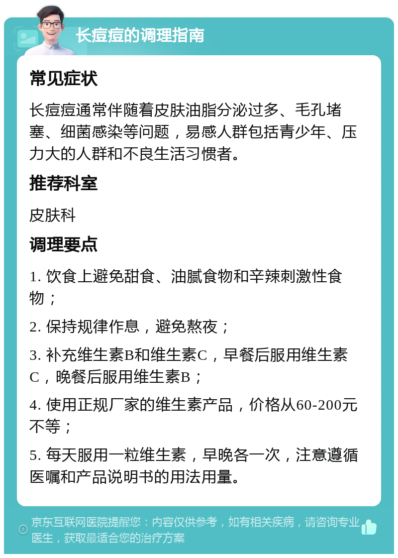 长痘痘的调理指南 常见症状 长痘痘通常伴随着皮肤油脂分泌过多、毛孔堵塞、细菌感染等问题，易感人群包括青少年、压力大的人群和不良生活习惯者。 推荐科室 皮肤科 调理要点 1. 饮食上避免甜食、油腻食物和辛辣刺激性食物； 2. 保持规律作息，避免熬夜； 3. 补充维生素B和维生素C，早餐后服用维生素C，晚餐后服用维生素B； 4. 使用正规厂家的维生素产品，价格从60-200元不等； 5. 每天服用一粒维生素，早晚各一次，注意遵循医嘱和产品说明书的用法用量。