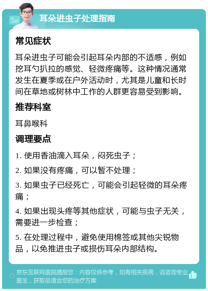 耳朵进虫子处理指南 常见症状 耳朵进虫子可能会引起耳朵内部的不适感，例如挖耳勺扒拉的感觉、轻微疼痛等。这种情况通常发生在夏季或在户外活动时，尤其是儿童和长时间在草地或树林中工作的人群更容易受到影响。 推荐科室 耳鼻喉科 调理要点 1. 使用香油滴入耳朵，闷死虫子； 2. 如果没有疼痛，可以暂不处理； 3. 如果虫子已经死亡，可能会引起轻微的耳朵疼痛； 4. 如果出现头疼等其他症状，可能与虫子无关，需要进一步检查； 5. 在处理过程中，避免使用棉签或其他尖锐物品，以免推进虫子或损伤耳朵内部结构。