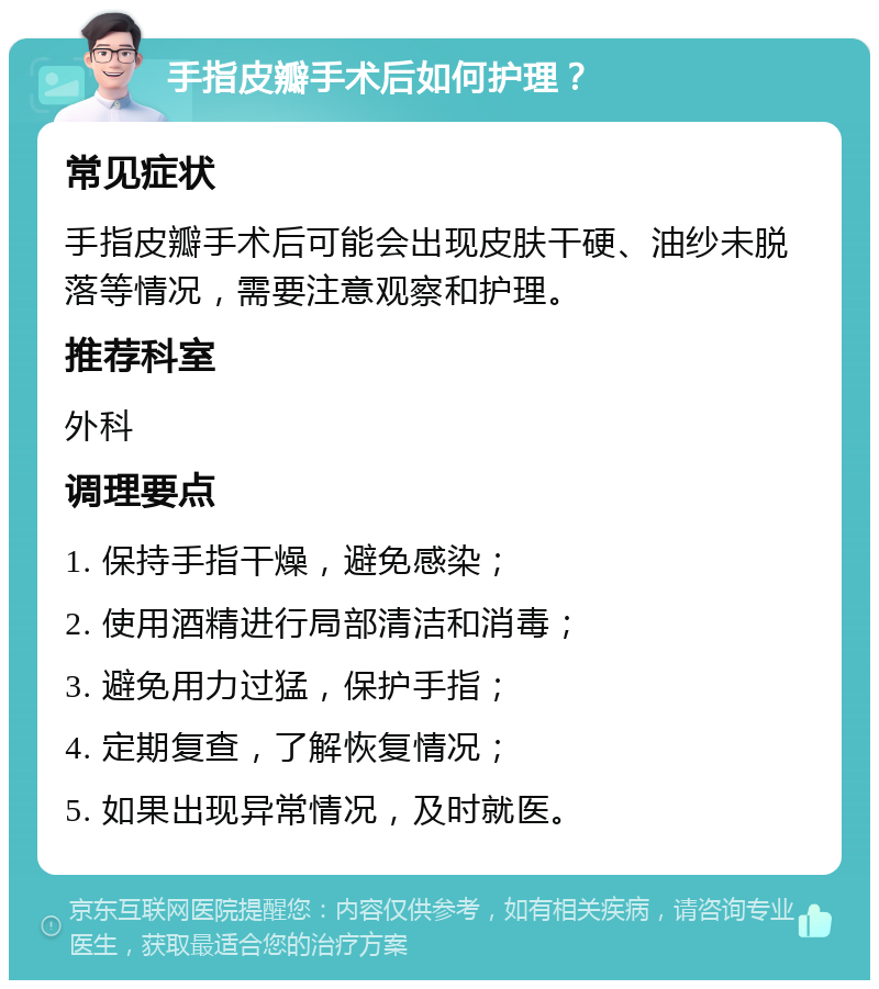 手指皮瓣手术后如何护理？ 常见症状 手指皮瓣手术后可能会出现皮肤干硬、油纱未脱落等情况，需要注意观察和护理。 推荐科室 外科 调理要点 1. 保持手指干燥，避免感染； 2. 使用酒精进行局部清洁和消毒； 3. 避免用力过猛，保护手指； 4. 定期复查，了解恢复情况； 5. 如果出现异常情况，及时就医。