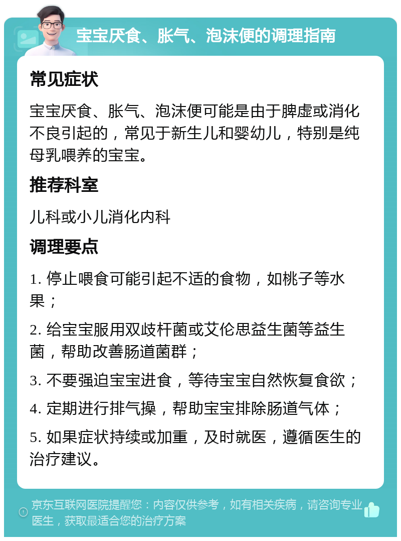 宝宝厌食、胀气、泡沫便的调理指南 常见症状 宝宝厌食、胀气、泡沫便可能是由于脾虚或消化不良引起的，常见于新生儿和婴幼儿，特别是纯母乳喂养的宝宝。 推荐科室 儿科或小儿消化内科 调理要点 1. 停止喂食可能引起不适的食物，如桃子等水果； 2. 给宝宝服用双歧杆菌或艾伦思益生菌等益生菌，帮助改善肠道菌群； 3. 不要强迫宝宝进食，等待宝宝自然恢复食欲； 4. 定期进行排气操，帮助宝宝排除肠道气体； 5. 如果症状持续或加重，及时就医，遵循医生的治疗建议。