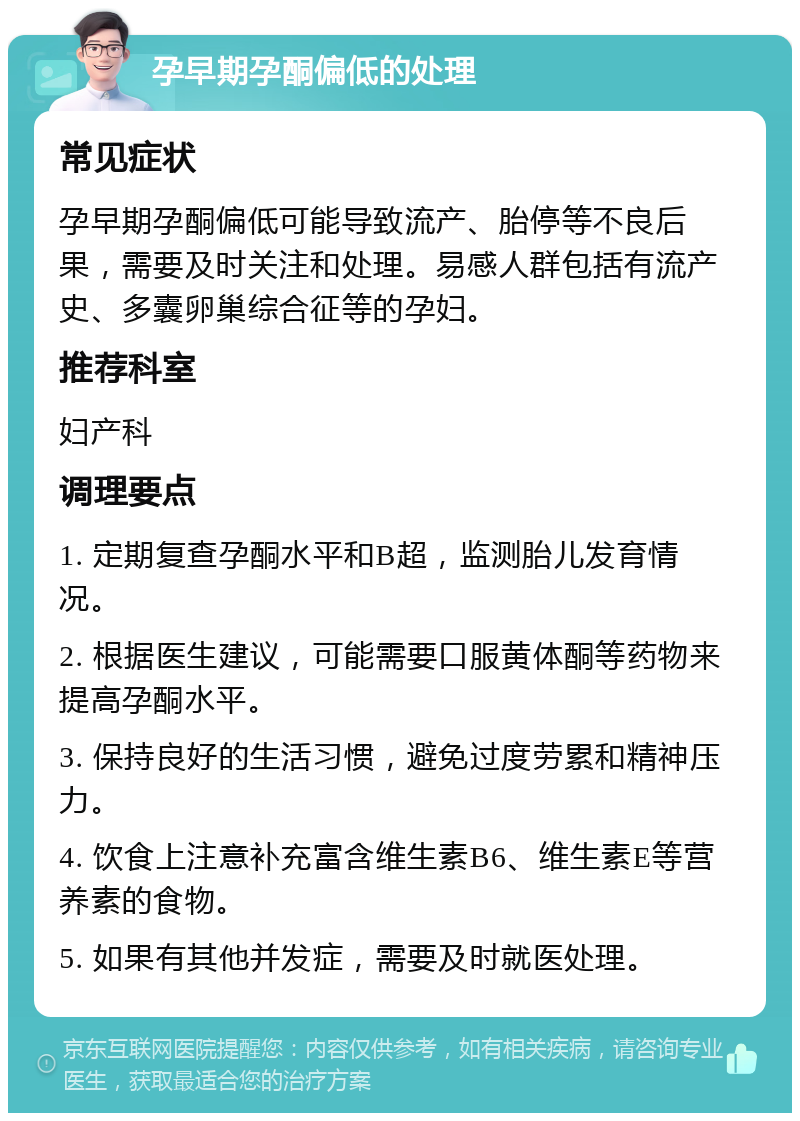 孕早期孕酮偏低的处理 常见症状 孕早期孕酮偏低可能导致流产、胎停等不良后果，需要及时关注和处理。易感人群包括有流产史、多囊卵巢综合征等的孕妇。 推荐科室 妇产科 调理要点 1. 定期复查孕酮水平和B超，监测胎儿发育情况。 2. 根据医生建议，可能需要口服黄体酮等药物来提高孕酮水平。 3. 保持良好的生活习惯，避免过度劳累和精神压力。 4. 饮食上注意补充富含维生素B6、维生素E等营养素的食物。 5. 如果有其他并发症，需要及时就医处理。