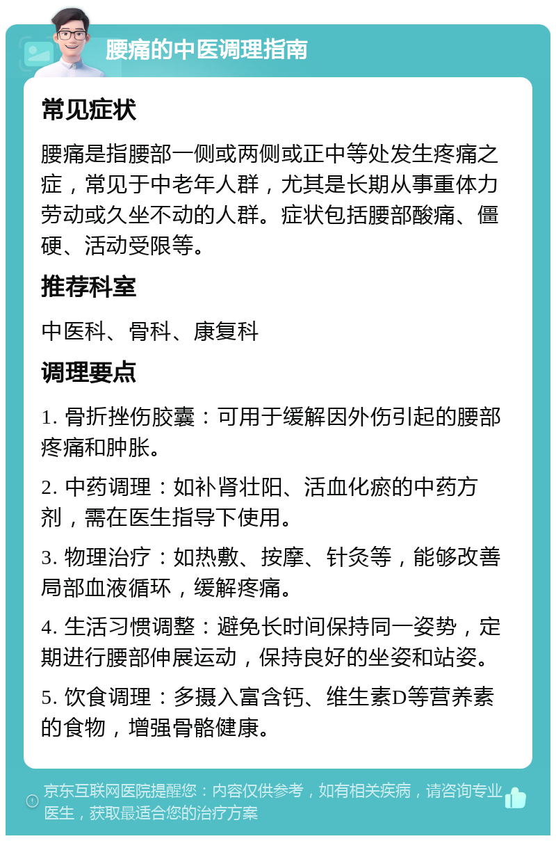 腰痛的中医调理指南 常见症状 腰痛是指腰部一侧或两侧或正中等处发生疼痛之症，常见于中老年人群，尤其是长期从事重体力劳动或久坐不动的人群。症状包括腰部酸痛、僵硬、活动受限等。 推荐科室 中医科、骨科、康复科 调理要点 1. 骨折挫伤胶囊：可用于缓解因外伤引起的腰部疼痛和肿胀。 2. 中药调理：如补肾壮阳、活血化瘀的中药方剂，需在医生指导下使用。 3. 物理治疗：如热敷、按摩、针灸等，能够改善局部血液循环，缓解疼痛。 4. 生活习惯调整：避免长时间保持同一姿势，定期进行腰部伸展运动，保持良好的坐姿和站姿。 5. 饮食调理：多摄入富含钙、维生素D等营养素的食物，增强骨骼健康。