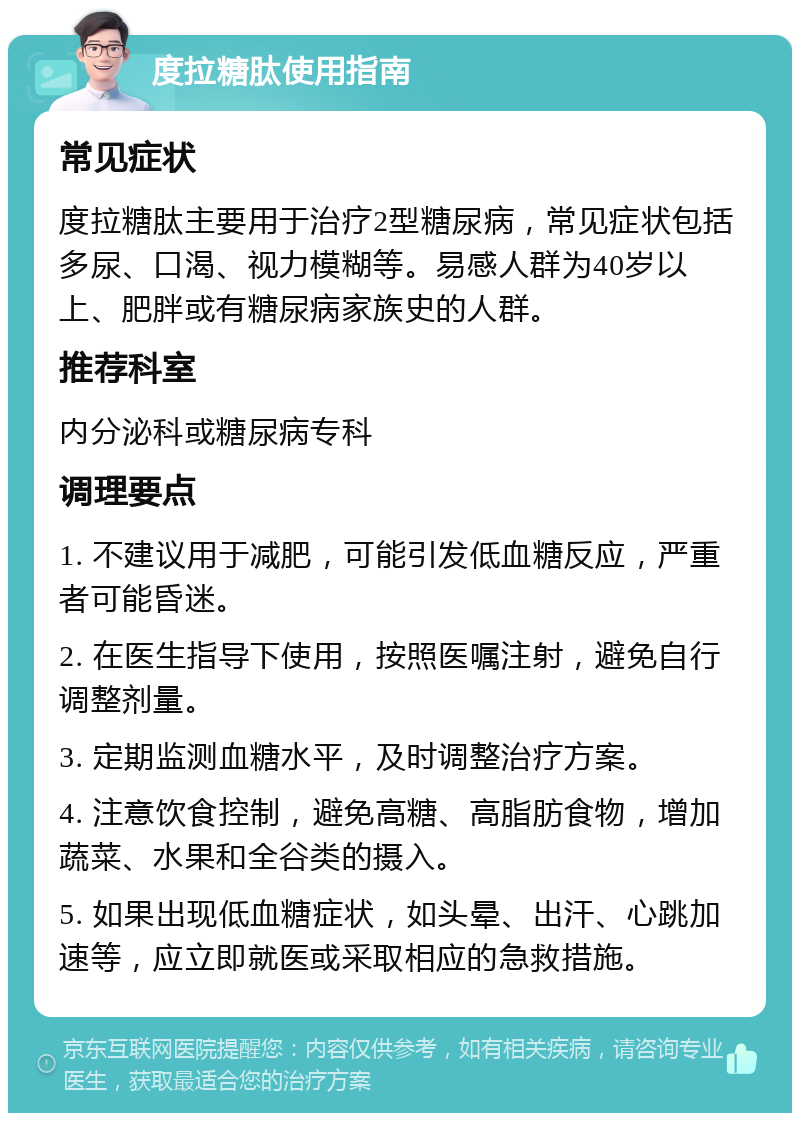 度拉糖肽使用指南 常见症状 度拉糖肽主要用于治疗2型糖尿病，常见症状包括多尿、口渴、视力模糊等。易感人群为40岁以上、肥胖或有糖尿病家族史的人群。 推荐科室 内分泌科或糖尿病专科 调理要点 1. 不建议用于减肥，可能引发低血糖反应，严重者可能昏迷。 2. 在医生指导下使用，按照医嘱注射，避免自行调整剂量。 3. 定期监测血糖水平，及时调整治疗方案。 4. 注意饮食控制，避免高糖、高脂肪食物，增加蔬菜、水果和全谷类的摄入。 5. 如果出现低血糖症状，如头晕、出汗、心跳加速等，应立即就医或采取相应的急救措施。