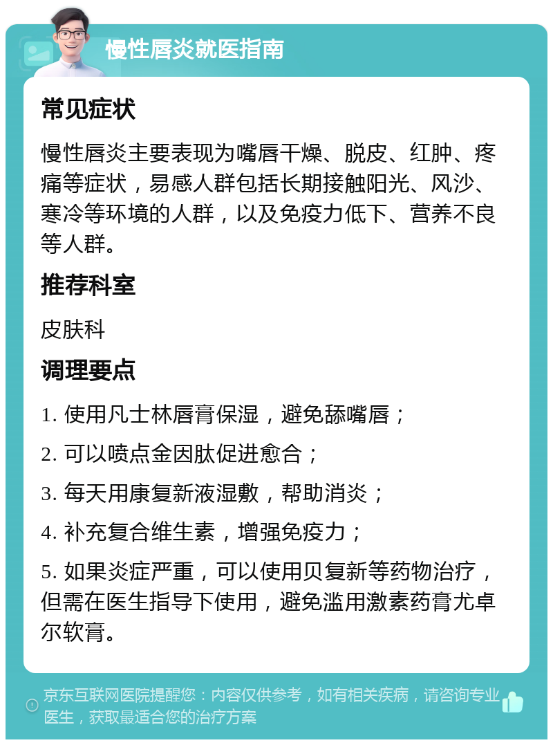 慢性唇炎就医指南 常见症状 慢性唇炎主要表现为嘴唇干燥、脱皮、红肿、疼痛等症状，易感人群包括长期接触阳光、风沙、寒冷等环境的人群，以及免疫力低下、营养不良等人群。 推荐科室 皮肤科 调理要点 1. 使用凡士林唇膏保湿，避免舔嘴唇； 2. 可以喷点金因肽促进愈合； 3. 每天用康复新液湿敷，帮助消炎； 4. 补充复合维生素，增强免疫力； 5. 如果炎症严重，可以使用贝复新等药物治疗，但需在医生指导下使用，避免滥用激素药膏尤卓尔软膏。