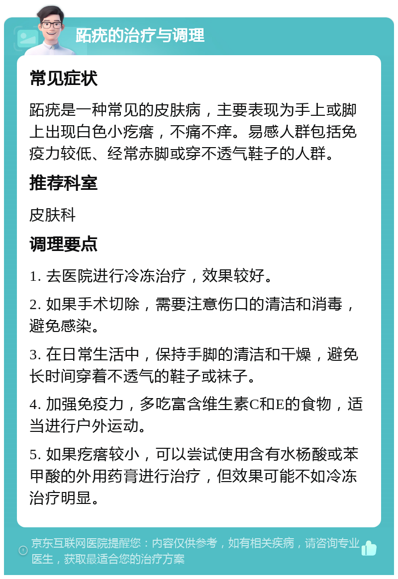 跖疣的治疗与调理 常见症状 跖疣是一种常见的皮肤病，主要表现为手上或脚上出现白色小疙瘩，不痛不痒。易感人群包括免疫力较低、经常赤脚或穿不透气鞋子的人群。 推荐科室 皮肤科 调理要点 1. 去医院进行冷冻治疗，效果较好。 2. 如果手术切除，需要注意伤口的清洁和消毒，避免感染。 3. 在日常生活中，保持手脚的清洁和干燥，避免长时间穿着不透气的鞋子或袜子。 4. 加强免疫力，多吃富含维生素C和E的食物，适当进行户外运动。 5. 如果疙瘩较小，可以尝试使用含有水杨酸或苯甲酸的外用药膏进行治疗，但效果可能不如冷冻治疗明显。