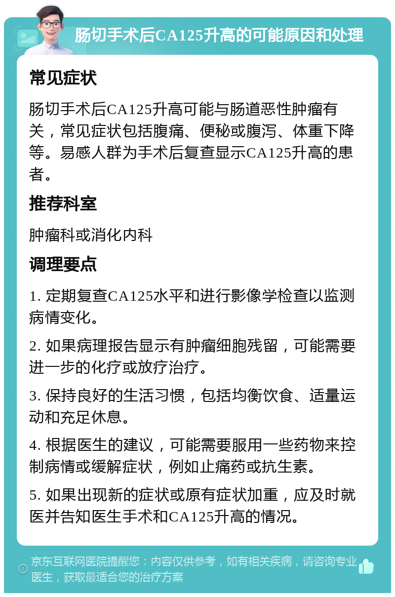 肠切手术后CA125升高的可能原因和处理 常见症状 肠切手术后CA125升高可能与肠道恶性肿瘤有关，常见症状包括腹痛、便秘或腹泻、体重下降等。易感人群为手术后复查显示CA125升高的患者。 推荐科室 肿瘤科或消化内科 调理要点 1. 定期复查CA125水平和进行影像学检查以监测病情变化。 2. 如果病理报告显示有肿瘤细胞残留，可能需要进一步的化疗或放疗治疗。 3. 保持良好的生活习惯，包括均衡饮食、适量运动和充足休息。 4. 根据医生的建议，可能需要服用一些药物来控制病情或缓解症状，例如止痛药或抗生素。 5. 如果出现新的症状或原有症状加重，应及时就医并告知医生手术和CA125升高的情况。