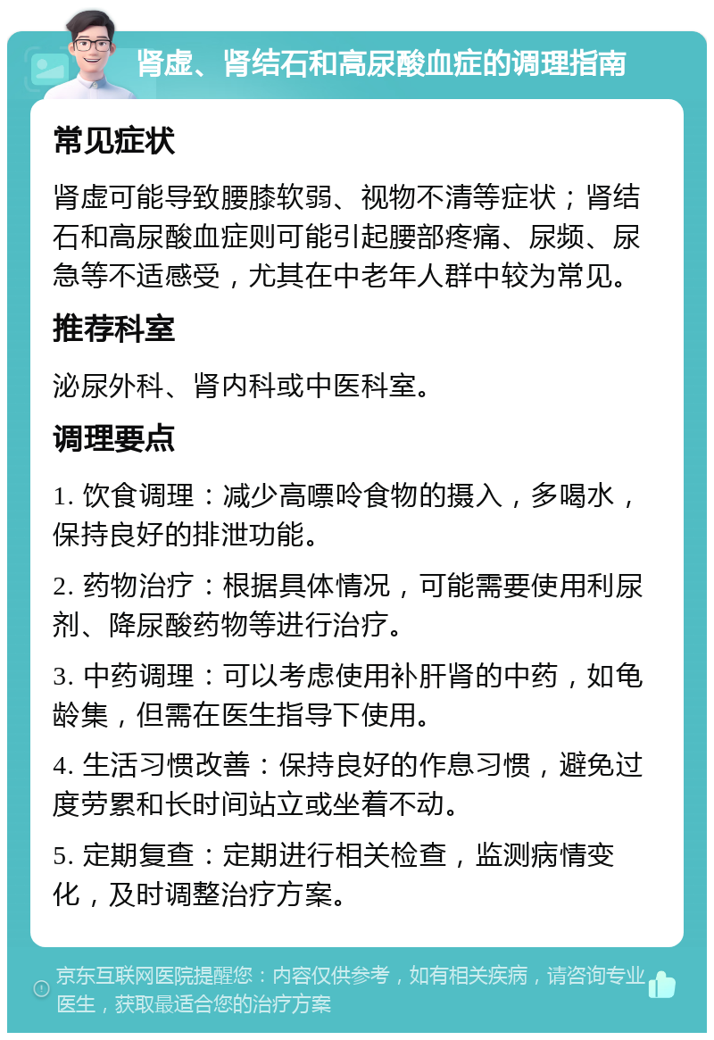 肾虚、肾结石和高尿酸血症的调理指南 常见症状 肾虚可能导致腰膝软弱、视物不清等症状；肾结石和高尿酸血症则可能引起腰部疼痛、尿频、尿急等不适感受，尤其在中老年人群中较为常见。 推荐科室 泌尿外科、肾内科或中医科室。 调理要点 1. 饮食调理：减少高嘌呤食物的摄入，多喝水，保持良好的排泄功能。 2. 药物治疗：根据具体情况，可能需要使用利尿剂、降尿酸药物等进行治疗。 3. 中药调理：可以考虑使用补肝肾的中药，如龟龄集，但需在医生指导下使用。 4. 生活习惯改善：保持良好的作息习惯，避免过度劳累和长时间站立或坐着不动。 5. 定期复查：定期进行相关检查，监测病情变化，及时调整治疗方案。