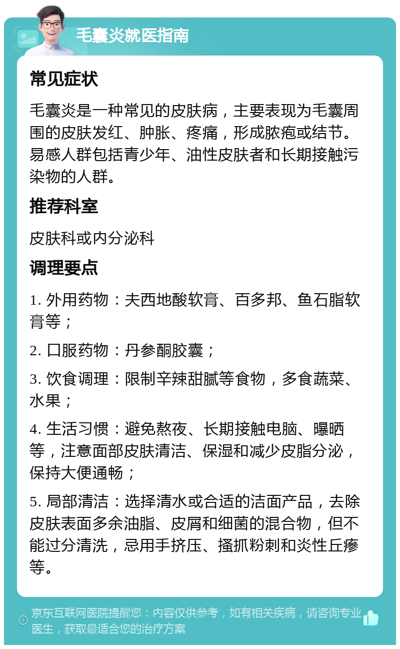 毛囊炎就医指南 常见症状 毛囊炎是一种常见的皮肤病，主要表现为毛囊周围的皮肤发红、肿胀、疼痛，形成脓疱或结节。易感人群包括青少年、油性皮肤者和长期接触污染物的人群。 推荐科室 皮肤科或内分泌科 调理要点 1. 外用药物：夫西地酸软膏、百多邦、鱼石脂软膏等； 2. 口服药物：丹参酮胶囊； 3. 饮食调理：限制辛辣甜腻等食物，多食蔬菜、水果； 4. 生活习惯：避免熬夜、长期接触电脑、曝晒等，注意面部皮肤清洁、保湿和减少皮脂分泌，保持大便通畅； 5. 局部清洁：选择清水或合适的洁面产品，去除皮肤表面多余油脂、皮屑和细菌的混合物，但不能过分清洗，忌用手挤压、搔抓粉刺和炎性丘瘆等。