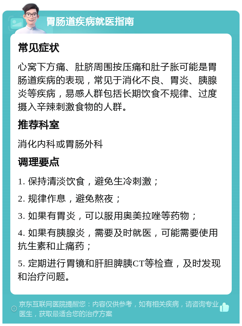 胃肠道疾病就医指南 常见症状 心窝下方痛、肚脐周围按压痛和肚子胀可能是胃肠道疾病的表现，常见于消化不良、胃炎、胰腺炎等疾病，易感人群包括长期饮食不规律、过度摄入辛辣刺激食物的人群。 推荐科室 消化内科或胃肠外科 调理要点 1. 保持清淡饮食，避免生冷刺激； 2. 规律作息，避免熬夜； 3. 如果有胃炎，可以服用奥美拉唑等药物； 4. 如果有胰腺炎，需要及时就医，可能需要使用抗生素和止痛药； 5. 定期进行胃镜和肝胆脾胰CT等检查，及时发现和治疗问题。