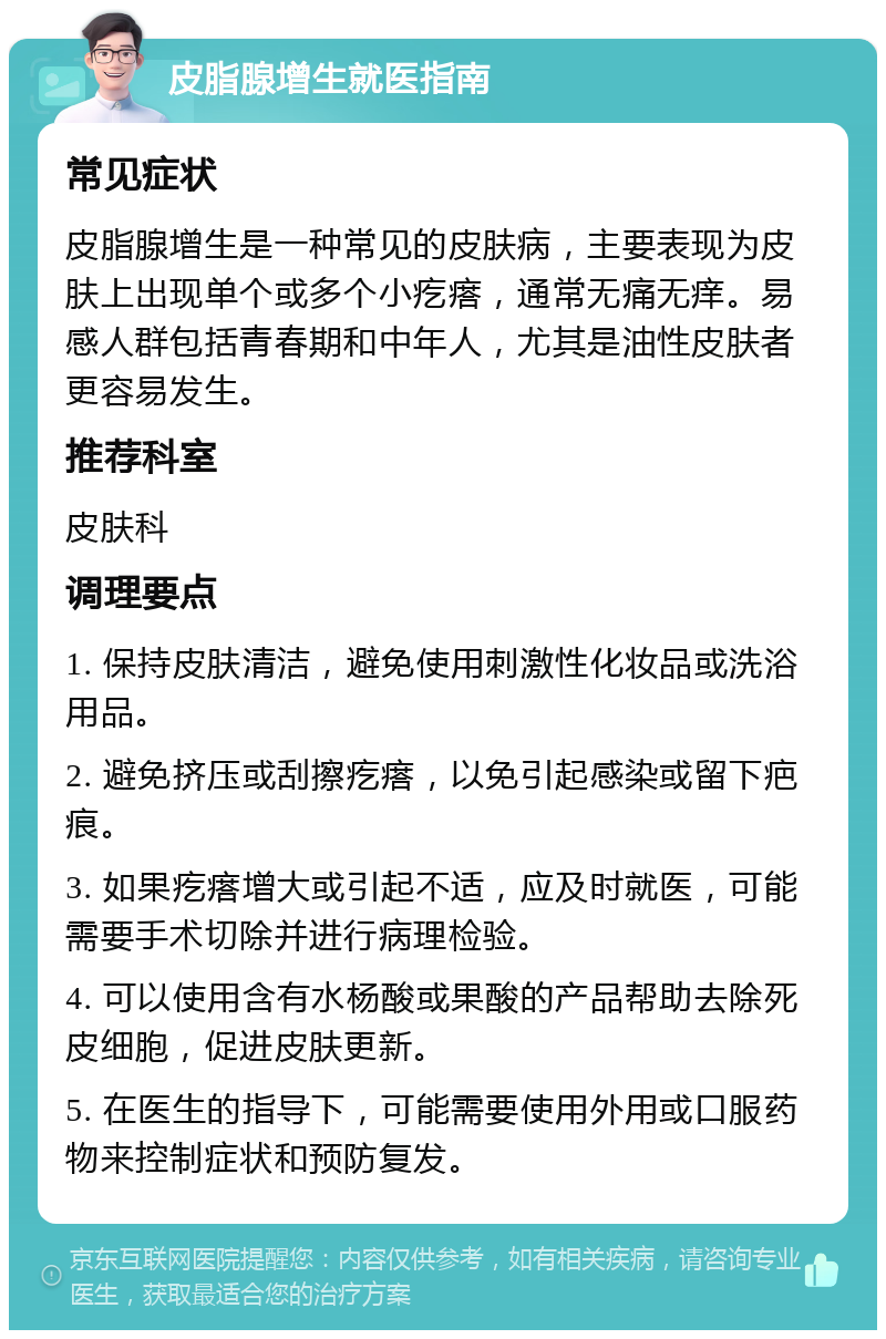 皮脂腺增生就医指南 常见症状 皮脂腺增生是一种常见的皮肤病，主要表现为皮肤上出现单个或多个小疙瘩，通常无痛无痒。易感人群包括青春期和中年人，尤其是油性皮肤者更容易发生。 推荐科室 皮肤科 调理要点 1. 保持皮肤清洁，避免使用刺激性化妆品或洗浴用品。 2. 避免挤压或刮擦疙瘩，以免引起感染或留下疤痕。 3. 如果疙瘩增大或引起不适，应及时就医，可能需要手术切除并进行病理检验。 4. 可以使用含有水杨酸或果酸的产品帮助去除死皮细胞，促进皮肤更新。 5. 在医生的指导下，可能需要使用外用或口服药物来控制症状和预防复发。