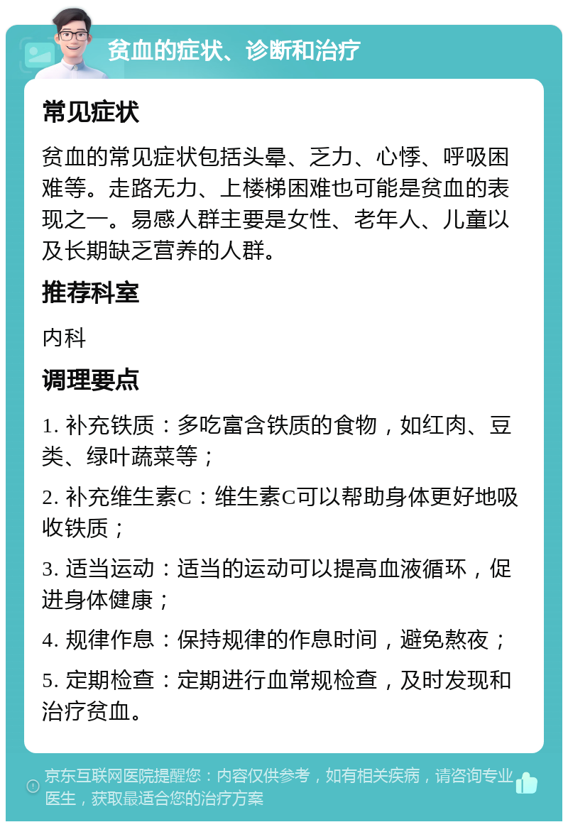 贫血的症状、诊断和治疗 常见症状 贫血的常见症状包括头晕、乏力、心悸、呼吸困难等。走路无力、上楼梯困难也可能是贫血的表现之一。易感人群主要是女性、老年人、儿童以及长期缺乏营养的人群。 推荐科室 内科 调理要点 1. 补充铁质：多吃富含铁质的食物，如红肉、豆类、绿叶蔬菜等； 2. 补充维生素C：维生素C可以帮助身体更好地吸收铁质； 3. 适当运动：适当的运动可以提高血液循环，促进身体健康； 4. 规律作息：保持规律的作息时间，避免熬夜； 5. 定期检查：定期进行血常规检查，及时发现和治疗贫血。