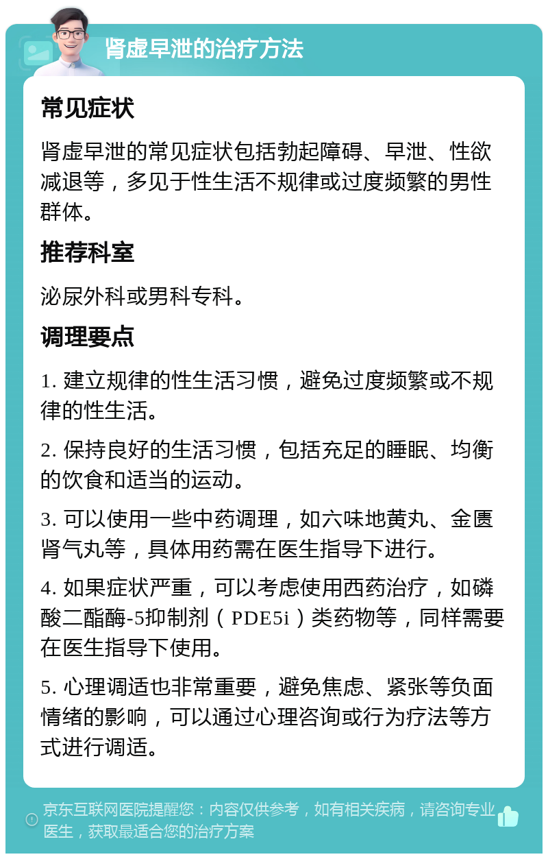 肾虚早泄的治疗方法 常见症状 肾虚早泄的常见症状包括勃起障碍、早泄、性欲减退等，多见于性生活不规律或过度频繁的男性群体。 推荐科室 泌尿外科或男科专科。 调理要点 1. 建立规律的性生活习惯，避免过度频繁或不规律的性生活。 2. 保持良好的生活习惯，包括充足的睡眠、均衡的饮食和适当的运动。 3. 可以使用一些中药调理，如六味地黄丸、金匮肾气丸等，具体用药需在医生指导下进行。 4. 如果症状严重，可以考虑使用西药治疗，如磷酸二酯酶-5抑制剂（PDE5i）类药物等，同样需要在医生指导下使用。 5. 心理调适也非常重要，避免焦虑、紧张等负面情绪的影响，可以通过心理咨询或行为疗法等方式进行调适。