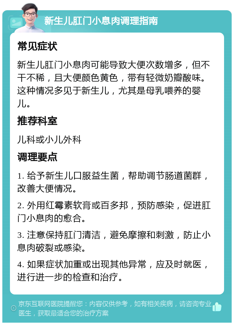 新生儿肛门小息肉调理指南 常见症状 新生儿肛门小息肉可能导致大便次数增多，但不干不稀，且大便颜色黄色，带有轻微奶瓣酸味。这种情况多见于新生儿，尤其是母乳喂养的婴儿。 推荐科室 儿科或小儿外科 调理要点 1. 给予新生儿口服益生菌，帮助调节肠道菌群，改善大便情况。 2. 外用红霉素软膏或百多邦，预防感染，促进肛门小息肉的愈合。 3. 注意保持肛门清洁，避免摩擦和刺激，防止小息肉破裂或感染。 4. 如果症状加重或出现其他异常，应及时就医，进行进一步的检查和治疗。