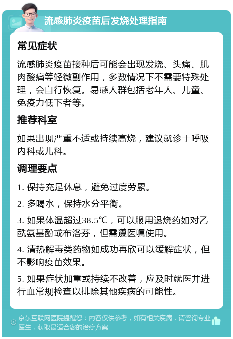 流感肺炎疫苗后发烧处理指南 常见症状 流感肺炎疫苗接种后可能会出现发烧、头痛、肌肉酸痛等轻微副作用，多数情况下不需要特殊处理，会自行恢复。易感人群包括老年人、儿童、免疫力低下者等。 推荐科室 如果出现严重不适或持续高烧，建议就诊于呼吸内科或儿科。 调理要点 1. 保持充足休息，避免过度劳累。 2. 多喝水，保持水分平衡。 3. 如果体温超过38.5℃，可以服用退烧药如对乙酰氨基酚或布洛芬，但需遵医嘱使用。 4. 清热解毒类药物如成功再欣可以缓解症状，但不影响疫苗效果。 5. 如果症状加重或持续不改善，应及时就医并进行血常规检查以排除其他疾病的可能性。