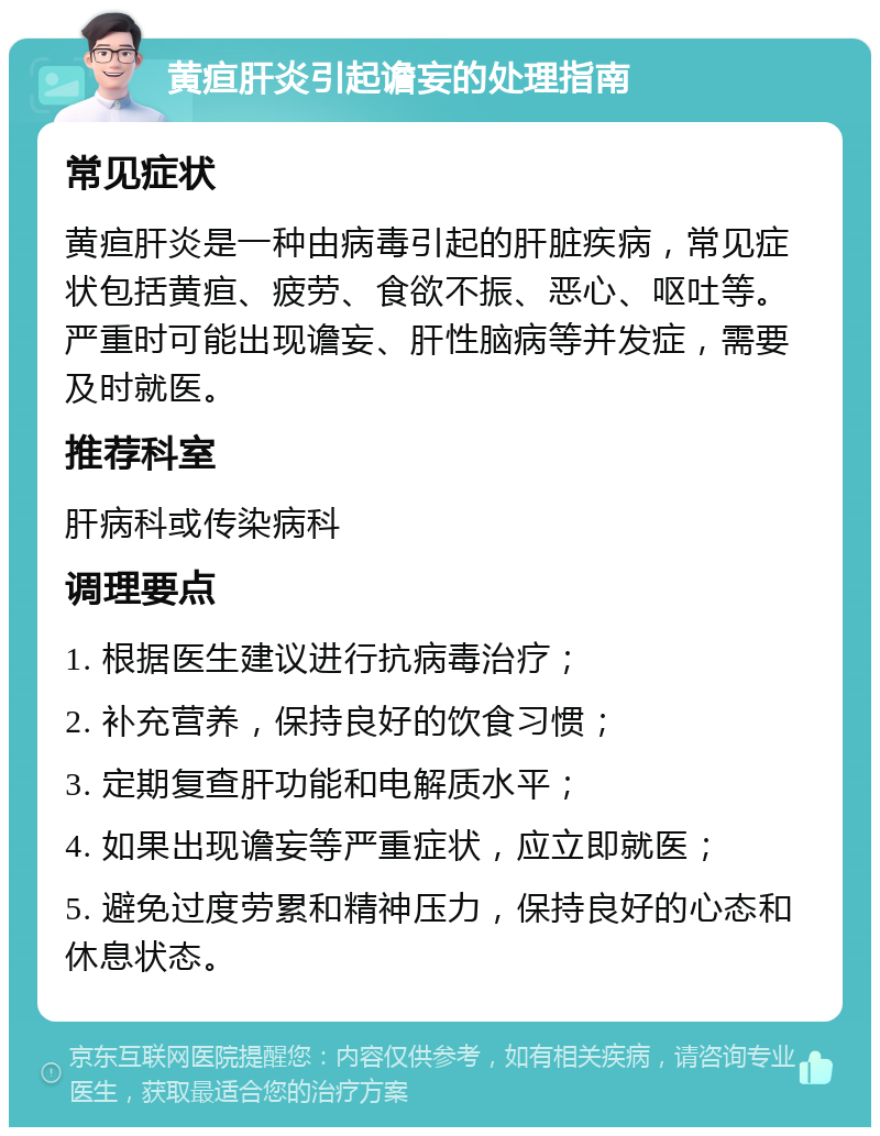 黄疸肝炎引起谵妄的处理指南 常见症状 黄疸肝炎是一种由病毒引起的肝脏疾病，常见症状包括黄疸、疲劳、食欲不振、恶心、呕吐等。严重时可能出现谵妄、肝性脑病等并发症，需要及时就医。 推荐科室 肝病科或传染病科 调理要点 1. 根据医生建议进行抗病毒治疗； 2. 补充营养，保持良好的饮食习惯； 3. 定期复查肝功能和电解质水平； 4. 如果出现谵妄等严重症状，应立即就医； 5. 避免过度劳累和精神压力，保持良好的心态和休息状态。