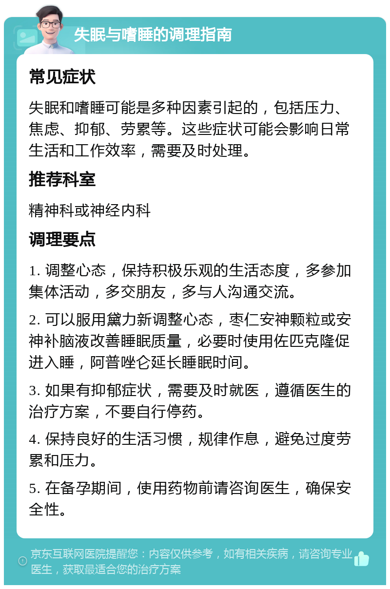 失眠与嗜睡的调理指南 常见症状 失眠和嗜睡可能是多种因素引起的，包括压力、焦虑、抑郁、劳累等。这些症状可能会影响日常生活和工作效率，需要及时处理。 推荐科室 精神科或神经内科 调理要点 1. 调整心态，保持积极乐观的生活态度，多参加集体活动，多交朋友，多与人沟通交流。 2. 可以服用黛力新调整心态，枣仁安神颗粒或安神补脑液改善睡眠质量，必要时使用佐匹克隆促进入睡，阿普唑仑延长睡眠时间。 3. 如果有抑郁症状，需要及时就医，遵循医生的治疗方案，不要自行停药。 4. 保持良好的生活习惯，规律作息，避免过度劳累和压力。 5. 在备孕期间，使用药物前请咨询医生，确保安全性。